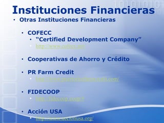 Instituciones Financieras
• Otras Instituciones Financieras
• COFECC
• “Certified Development Company”
• http://www.cofecc.net/
• Cooperativas de Ahorro y Crédito
• PR Farm Credit
• http://www.puertoricofarmcredit.com/
• FIDECOOP
• http://fidecoop.coop/#
• Acción USA
• http://www.accionusa.org/
 