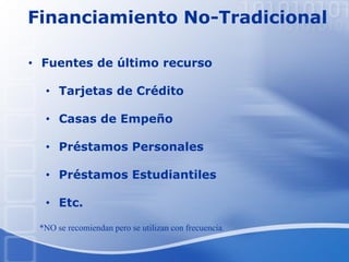 Financiamiento No-Tradicional
• Fuentes de último recurso
• Tarjetas de Crédito
• Casas de Empeño
• Préstamos Personales
• Préstamos Estudiantiles
• Etc.
*NO se recomiendan pero se utilizan con frecuencia.
 