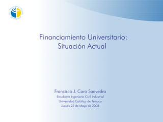 Financiamiento Universitario:
      Situación Actual




    Francisco J. Caro Saavedra
     Estudiante Ingeniería Civil Industrial
      Universidad Católica de Temuco
         Jueves 22 de Mayo de 2008