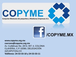 Conjunto Mexicano de pequeñas y Medianas Empresas A.C.
www.copyme.org.mx
cserrano@copyme.org.mx
Av. Cuitláhuac No. 2914, INT. 4, COLONIA
CLAVERIA, C.P. 02080, DELEGACIÓN
AZCAPOTZALCO
Teléfonos: 24-53-33-10 y 24-53-33-11
/COPYME.MX
 