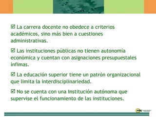 La carrera docente no obedece a criterios académicos, sino más bien a cuestiones administrativas. Las instituciones públicas no tienen autonomía económica y cuentan con asignaciones presupuestales ínfimas. La educación superior tiene un patrón organizacional que limita la interdisciplinariedad. No se cuenta con una Institución autónoma que supervise el funcionamiento de las instituciones. 