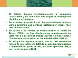 El Estado financia insuficientemente la educación universitaria y en forma aun más exigua la investigación científica y tecnológica.  En términos de aporte fiscal , las universidades públicas vienen sufriendo una continua postergación desde hace más de treinta años. En cuanto a las fuentes de financiamiento, el aporte de Tesoro Público ha ido disminuyendo paulatinamente en valor real, a la par que ha crecido la proporción de recursos directamente recaudados por las universidades públicas.  Es así que los ingresos propios, que en 1995 constituían menos de un séptimo del total de su presupuesto, pasaron a representar un quinto en1997, una cuarta parte en 1998, y casi un tercio para el 2004.   