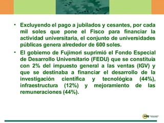 Excluyendo el pago a jubilados y cesantes, por cada mil soles que pone el Fisco para financiar la actividad universitaria, el conjunto de universidades públicas genera alrededor de 600 soles. El gobierno de Fujimori suprimió el Fondo Especial de Desarrollo Universitario (FEDU) que se constituía con 2% del impuesto general a las ventas (IGV) y que se destinaba a financiar el desarrollo de la investigación científica y tecnológica (44%), infraestructura (12%) y mejoramiento de las remuneraciones (44%).  