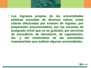 Los ingresos propios de las universidades públicas proceden de diversos rubros como cobros efectuados por examen de ingreso, por preparación preuniversitaria, por las escuelas de postgrado (nivel que no es gratuito), por servicios de consultoría, de laboratorio, de capacitación, etc. y del rendimiento de las actividades empresariales que realizan algunas universidades. 