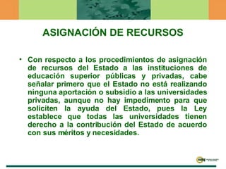 ASIGNACIÓN DE RECURSOS Con respecto a los procedimientos de asignación de recursos del Estado a las instituciones de educación superior públicas y privadas, cabe señalar primero que el Estado no está realizando ninguna aportación o subsidio a las universidades privadas, aunque no hay impedimento para que soliciten la ayuda del Estado, pues la Ley establece que todas las universidades tienen derecho a la contribución del Estado de acuerdo con sus méritos y necesidades. 