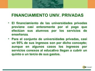 FINANCIAMIENTO UNIV. PRIVADAS El financiamiento de las universidades privadas proviene casi enteramente por el pago que efectúan sus alumnos por los servicios de enseñanza.  Para el conjunto de universidades privadas, casi un 95% de sus ingresos son por dicho concepto; aunque en algunos casos los ingresos por servicios conexos al educativo llegan a cubrir un quinto o un tercio de sus gastos. 