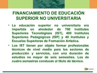 FINANCIAMIENTO DE EDUCACIÓN SUPERIOR NO UNIVERSITARIA La educación superior no universitaria era impartida en alrededor de 700 Institutos Superiores Tecnológicos (IST), 400 Institutos Superiores Pedagógicos (ISP) y 40 Institutos y Escuelas Superiores de Formación Artística. Los IST tienen por objeto formar profesionales técnicos de nivel medio para los sectores de producción y servicios, con una duración de estudios no mayor de seis semestres. Los de cuatro semestres conducen al título de técnico.   