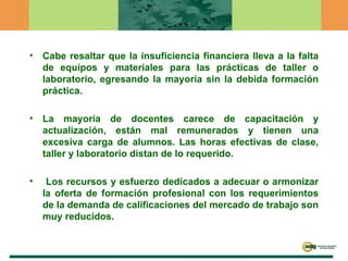 Cabe resaltar que la insuficiencia financiera lleva a la falta de equipos y materiales para las prácticas de taller o laboratorio, egresando la mayoría sin la debida formación práctica. La mayoría de docentes carece de capacitación y actualización, están mal remunerados y tienen una excesiva carga de alumnos. Las horas efectivas de clase, taller y laboratorio distan de lo requerido. Los recursos y esfuerzo dedicados a adecuar o armonizar la oferta de formación profesional con los requerimientos de la demanda de calificaciones del mercado de trabajo son muy reducidos. 