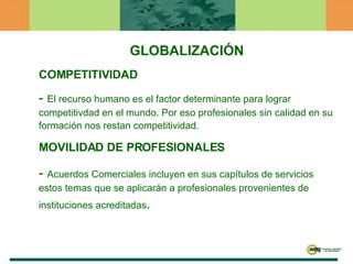 GLOBALIZACIÓN COMPETITIVIDAD -  El recurso humano es el factor determinante para lograr competitivdad en el mundo. Por eso profesionales sin calidad en su formación nos restan competitividad. MOVILIDAD DE PROFESIONALES -  Acuerdos Comerciales incluyen en sus capítulos de servicios estos temas que se aplicarán a profesionales provenientes de instituciones acreditadas . 