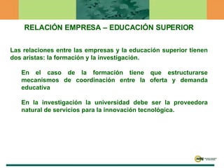 RELACIÓN EMPRESA – EDUCACIÓN SUPERIOR Las relaciones entre las empresas y la educación superior tienen dos aristas: la formación y la investigación.  En el caso de la formación tiene que estructurarse mecanismos de coordinación entre la oferta y demanda educativa En la investigación la universidad debe ser la proveedora natural de servicios para la innovación tecnológica. 