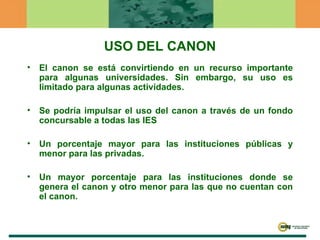 El canon se está convirtiendo en un recurso importante para algunas universidades. Sin embargo, su uso es limitado para algunas actividades. Se podría impulsar el uso del canon a través de un fondo concursable a todas las IES Un porcentaje mayor para las instituciones públicas y menor para las privadas.  Un mayor porcentaje para las instituciones donde se genera el canon y otro menor para las que no cuentan con el canon.  USO DEL CANON 