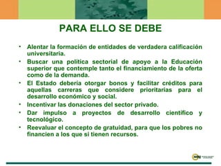 PARA ELLO SE DEBE Alentar la formación de entidades de verdadera calificación universitaria. Buscar una política sectorial de apoyo a la Educación superior que contemple tanto el financiamiento de la oferta como de la demanda. El Estado debería otorgar bonos y facilitar créditos para aquellas carreras que considere prioritarias para el desarrollo económico y social. Incentivar las donaciones del sector privado. Dar impulso a proyectos de desarrollo científico y tecnológico.  Reevaluar el concepto de gratuidad, para que los pobres no financien a los que si tienen recursos. 