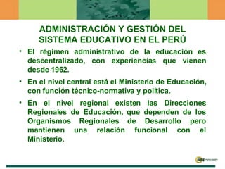 ADMINISTRACIÓN Y GESTIÓN DEL SISTEMA EDUCATIVO EN EL PERÚ El régimen administrativo de la educación es descentralizado, con experiencias que vienen desde 1962.  En el nivel central está el Ministerio de Educación, con función técnico-normativa y política.  En el nivel regional existen las Direcciones Regionales de Educación, que dependen de los Organismos Regionales de Desarrollo pero mantienen una relación funcional con el Ministerio.  