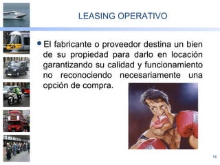 16
LEASING OPERATIVO
El fabricante o proveedor destina un bien
de su propiedad para darlo en locación
garantizando su calidad y funcionamiento
no reconociendo necesariamente una
opción de compra.
 
