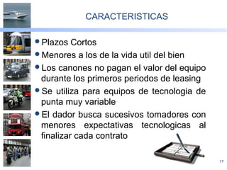 17
CARACTERISTICAS
Plazos Cortos
Menores a los de la vida util del bien
Los canones no pagan el valor del equipo
durante los primeros periodos de leasing
Se utiliza para equipos de tecnologia de
punta muy variable
El dador busca sucesivos tomadores con
menores expectativas tecnologicas al
finalizar cada contrato
 