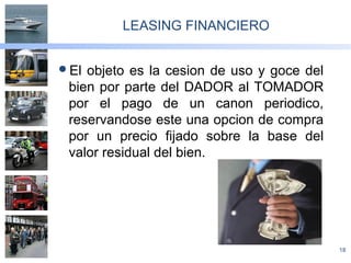 18
LEASING FINANCIERO
El objeto es la cesion de uso y goce del
bien por parte del DADOR al TOMADOR
por el pago de un canon periodico,
reservandose este una opcion de compra
por un precio fijado sobre la base del
valor residual del bien.
 