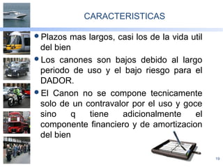 19
CARACTERISTICAS
Plazos mas largos, casi los de la vida util
del bien
Los canones son bajos debido al largo
periodo de uso y el bajo riesgo para el
DADOR.
El Canon no se compone tecnicamente
solo de un contravalor por el uso y goce
sino q tiene adicionalmente el
componente financiero y de amortizacion
del bien
 