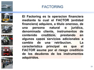 23
FACTORING
El Factoring es la operacion financiera
mediante la cual el FACTOR (entidad
financiera) adquiere, a titulo oneroso, de
una persona natural o juridica,
denominada cliente, instrumentos de
contenido crediticio, prestando en
algunos casos servicios adicionales a
cambio de una retribucion. La
caracteristica principal es que el
FACTOR asume por el riesgo crediticio
de los deudores de los instrumentos
adquiridos.
 