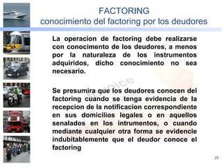 25
FACTORING
conocimiento del factoring por los deudores
La operacion de factoring debe realizarse
con conocimento de los deudores, a menos
por la naturaleza de los instrumentos
adquiridos, dicho conocimiento no sea
necesario.
Se presumira que los deudores conocen del
factoring cuando se tenga evidencia de la
recepcion de la notificacion correspondiente
en sus domicilios legales o en aquellos
senalados en los intrumentos, o cuando
mediante cualquier otra forma se evidencie
indubitablemente que el deudor conoce el
factoring
 