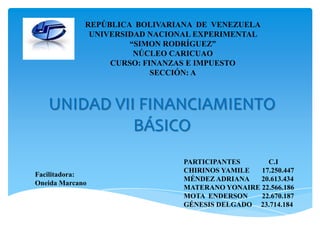 REPÚBLICA BOLIVARIANA DE VENEZUELA
UNIVERSIDAD NACIONAL EXPERIMENTAL
“SIMON RODRÍGUEZ”
NÚCLEO CARICUAO
CURSO: FINANZAS E IMPUESTO
SECCIÓN: A

UNIDAD VII FINANCIAMIENTO
BÁSICO
Facilitadora:
Oneida Marcano

PARTICIPANTES
C.I
CHIRINOS YAMILE
17.250.447
MÉNDEZ ADRIANA
20.613.434
MATERANO YONAIRE 22.566.186
MOTA ENDERSON
22.670.187
GÉNESIS DELGADO 23.714.184

 