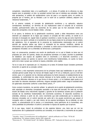 competición, reduciéndolo todo a la cuantificación y al cálculo. El sentido de la eficiencia no deja
espacio para la gratuidad y el don. La sociedad racional hace que el individuo sea calculador. Desde
esta perspectiva, el análisis del neoliberalismo como tal pasa a un segundo plano; en cambio, la
pregunta por el hombre, por su felicidad y por la razón de su quehacer cotidiano, adquiere una
relevancia fundamental...”7
En el anterior contexto, el concepto de globalización económica y su aplicación, adquiere
connotaciones dramáticas; en términos de sus implicaciones sobre el conjunto de la economía
mundial, particularmente sobre las economías de los países que no han alcanzado niveles de
desarrollo semejantes a los de Estados Unidos y Europa.
Si se quiere, la dinámica de la globalización económica, puede y debe interpretarse como una
extensión y/o adaptación de la lógica que subyace al concepto del libre cambio; en donde es el
mercado el encargado de regular todo el quehacer económico y social. Es algo así como imprimirle a
esta época una opción centrada en el predominio de esa lógica propia de los principios fundamentales
del capitalismo. Con el agravante de la presencia de condicionantes relacionados con el control
ejercido por aquellos países que tienen el monopolio de los avances científicos, además de
instrumentos que les permiten profundizar y consolidar su visión acerca el desarrollo económico y sus
paradigmas vinculados con su entendido de democracia y participación.
Aquí, en consecuencia, prevalece una noción de planificación en la cual el Estado no tiene ese rol
propuesto por parte de quienes, desde una perspectiva asimilada a la utopía, asumían la posibilidad
de establecer una especie de equilibrio entre el crecimiento y el desarrollo económico y las
necesidades sociales de quienes no ejercen como beneficiarios fundamentales, en cuanto no hacen
parte de la clase o grupo que controla la riqueza, entendida como capital.
Tal es el caso de lo expresado por J.C. Rousseau en su texto El Contrato Social. Considero pertinente
transcribir un aparte de su concepto central:
“..La primera y más importante consecuencia de los principios hasta aquí establecidos es que sólo la
voluntad general puede dirigir las fuerzas del Estado según el fin de su institución, que es el del bien
común; pues si la oposición de los intereses particulares ha hecho necesario el establecimiento de las
sociedades, la conformidad de estos mismos intereses la ha hecho posible. Lo que hay de común
entre estos diferentes intereses es lo que forma el vínculo social; y si no hubieses algún punto en el
que todos los intereses estuvieses conformes, ninguna sociedad podría existir: luego la sociedad debe
ser gobernada únicamente conforme a este interés común...”8
Como corolario transitorio, me permito señalar: la aplicación de la opción de globalización económica,
está soportada en elementos conceptuales asociados a las leyes del mercado. Por esta vía, se hace
elusión del Estado como instrumento regulador y garante de los beneficios sociales para la población
excluida de los beneficios fundamentales del crecimiento económico. El desarrollo económico es
entendido, entonces a partir de ahí, como crecimiento que está condicionado por la existencia de
intereses vinculados con el control ejercido por parte del o los grupos económicos que poseen el
monopolio sobre el capital y, por esto mismo, de los avances tecnológicos. No se entiende, en esta
opción, la universalización de la ciencia y el conocimiento, como patrimonio de la humanidad; sino
como posibilidad de profundizar el control y acrecentar la riqueza de aquellos que la ejercen.
En lo que sigue, trataré de profundizar en dos aspectos básicos: uno, tiene que ver con las
implicaciones del la globalización económica así concebida, en el desarrollo y crecimiento de los países
7 González, Jorge I.”Contradicciones del neoliberalismo”, artículo publicado en el Texto: “El fin del
neoliberalismo, Ed. Indepaz, primera edición 1993, página 86.
8 Rousseau,J.C., “El Contrato Social”, Ed. Gráficas Modernas, 1997. Traducido del francés por A.D., página 29.
 