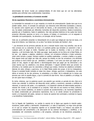 denominados del tercer mundo y/o subdesarrollados. El otro tiene que ver con las alternativas
posibles para enfrentar esos condicionantes imperativos.
La globalización económica y el comercio mundial.
De los organismos financieros y económicos internacionales.
La humanidad ha avanzado en lo que respecta a la noción de universalización. Queda claro que no es
posible validar, ahora, el concepto de autarquía. Las relaciones entre diferentes sociedades y culturas,
ha ejercido como soporte para el intercambio de bienes...y del conocimiento acumulado. Esto, a su
vez, ha estado condicionado por diferentes momentos del desarrollo económico. Desde el esclavismo,
pasando por el feudalismo, hasta el capitalismo. Han sido períodos históricos en los cuales han hecho
presencia diferentes opciones en torno a la riqueza, al trabajo, al crecimiento y al rol asignado al
entendido de la participación, los derechos y al concepto del ser humano.
Visto así, es pertinente presentar la interpretación de un autor que indagó por ese tipo de nexos, a lo
largo de la historia. Leo Huberman, en su obra “Los bienes terrenales del hombre”, dice:
“…Los directores de las primeras películas de cine a menudo hacían cosas muy extrañas. Una de las
más curiosas era su costumbre de llevar a la pantalla gentes que tomaban un automóvil e iban a
cualquier parte sin pagar al chofer. Paseaban por la ciudad, se divertían, o iban a un centro de
negocios, y ahí terminaba todo. No había que pagar. Igual pasaba con los libros de la Edad Media, en
los que por páginas y páginas, caballeros y damas, con armaduras brillantes o trajes suntuosos,
vivían entre torneos y juegos. Siempre residían en castillos espléndidos y comían y bebían a su gusto.
Pero alguien tenía que pagar por todo ello, porque los árboles no dan las armaduras y los alimentos
que produce la tierra tienen que ser plantados y cultivados. Y así como uno tiene que pagar por un
paseo en taxi, alguien el siglo décimo o decimosegundo tenía que pagar por las diversiones y las
cosas buenas que los caballeros y las damas disfrutaban. Y alguien también tenía que proveer los
alimentos y los vestidos para los sacerdotes y clérigos que oraban, mientras los caballeros combatían.
Además de estos clérigos y guerreros, en la Edad Media existía otro grupo: el de los trabajadores.
Porque la sociedad feudal consistía en estas tres clases: clérigos, guerreros y trabajadores, con esta
última al servicio de las dos primeras, la eclesiástica y la militar. Así lo entendió por lo menos una
persona que vivió en aquella época, y que lo comentó de esta forma: Para el caballero y el clérigo, ha
de vivir quien hace el trabajo….”9
Es cierto, entonces, que no podemos asumir una posición que escinda un periodo de otro. Esto es lo
mismo que entender la dinámica del desarrollo social, político y económico, asociada a conflictos de
intereses, al ejercicio del poder, a la expoliación, a la imposición violenta de determinadas opciones y
visiones del mundo y de la sociedad en su conjunto. Todo esto de una manera no lineal, uniforme;
sino de una manera dialéctica, en donde la sucesión de acontecimientos y de momentos específicos
ha estado condicionada por particulares expresiones. Eso sí, en donde siempre ha prevalecido la
noción y la imposición del poder, siempre en manos de quienes han controlado y controlan la riqueza
y sus beneficios fundamentales.
Con la llegada del Capitalismo, no cambia la esencia de la lógica que soporta la relación poder -
económico, poder político y dominación. Simplemente (..si cabe la expresión); se erige como periodo
en el cual se rompen los esquemas vigentes en la sociedad feudal y se instaura una opción de
universalización del conocimiento y de adecuación de los avances tecnológicos y científicos, a las
necesidades del crecimiento económico y del progreso, centrados en las directrices propuestas y
9 Huberman, Leo. “Los bienes terrenales del hombre”, edición Gráficas Modernas,Bogotá D.C., 1993, página 9.
 