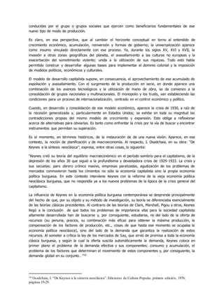 conducidas por el grupo o grupos sociales que ejercen como beneficiarios fundamentales de ese
nuevo tipo de modo de producción.
Es claro, en esa perspectiva, que al cambiar el horizonte conceptual en torno al entendido de
crecimiento económico, acumulación, reinversión y formas de gobierno; la universalización aparece
como insumo vinculado directamente con ese proceso. Ya, durante los siglos XV, XVI y XVII, la
invasión a otras zonas geográficas del planeta, el avasallamiento a las culturas no europeas y la
exacerbación del sometimiento violento; unida a la utilización de sus riquezas. Todo esto había
permitido construir y desarrollar algunas bases para implementar el dominio colonial y la imposición
de modelos políticos, económicos y culturales.
El modelo de desarrollo capitalista supone, en consecuencia, el aprovechamiento de ese acumulado de
expoliación y avasallamiento. Con el surgimiento de la producción en serie, en donde aparece una
combinación de los avances tecnológicos y la utilización de mano de obra, se da comienzo a la
consolidación de grupos nacionales y multinacionales. El monopolio y los trusts, van estableciendo las
condiciones para un proceso de internacionalización, centrado en el control económico y político.
Cuando, en desarrollo y consolidación de ese modelo económico, aparece la crisis de 1930, a raíz de
la recesión generalizada y, particularmente en Estados Unidos; se exhibe en toda su magnitud las
contradicciones propias del mismo modelo de crecimiento y expansión. Esto obliga a reflexionar
acerca de alternativas para obviarlas. Es tanto como enfrentar la crisis por la vía de buscar y encontrar
instrumentos que permitan su superación.
Es el momento, en términos históricos, de la instauración de de una nueva visión. Aparece, en ese
contexto, la noción de planificación y de macroeconomía. Al respecto, I. Osadchaia, en su obra: “De
Keynes a la síntesis neoclásica”, expresa, entre otras cosas, lo siguiente:
“Keynes creó su teoría del equilibrio macroeconómico en el período sombrío para el capitalismo, de la
depresión de los años 30 que siguió a la profundísima y devastadora crisis de 1929-1933. La crisis y
sus secuelas: paro obrero crónico masivo, empresas paralizadas, agudización de los problemas de
mercados conmovieron hasta los cimientos no sólo la economía capitalista sino la propia economía
política burguesa. En este contexto interviene Keynes con la reforma de la vieja economía política
neoclásica burguesa, que no respondía ya a los nuevos problemas de la época de la crisis general del
capitalismo.
La influencia de Keynes en la economía política burguesa contemporánea se desprende principalmente
del hecho de que, por su objeto y su método de investigación, su teoría se diferenciaba esencialmente
de las teorías clásicas precedentes. Al contrario de las teorías de Clark, Marshall, Pigou y otros, Keynes
llegó a la conclusión de que todos los problemas de importancia vital para la sociedad capitalista
altamente desarrollada han de buscarse y, por consiguiente, estudiarse, no del lado de la oferta de
recursos (su penuria, precios, su combinación más eficaz para obtener la máxima producción, la
compensación de los factores de producción, etc., cosas de que hasta ese momento se ocupaba la
economía política neoclásica), sino del lado de la demanda que garantiza la realización de estos
recursos. Al someter a crítica la ley de los mercados de Say, que sirvió de premisa a toda la economía
clásica burguesa, y según la cual la oferta suscita automáticamente la demanda, Keynes coloca en
primer plano el problema de la demanda efectiva y sus componentes: consumo y acumulación, el
problema de los factores que determinan el movimiento de estos componentes y, por consiguiente, la
demanda global en su conjunto…”10
10 Osadchaia, I. “De Keynes a la síntesis neoclásica”. Ediciones de Cultura Popular, primera edición, 1976;
páginas 19-29.
 