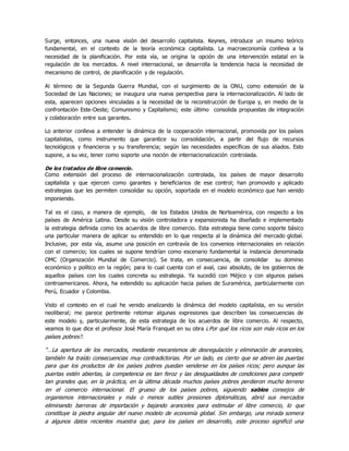 Surge, entonces, una nueva visión del desarrollo capitalista. Keynes, introduce un insumo teórico
fundamental, en el contexto de la teoría económica capitalista. La macroeconomía conlleva a la
necesidad de la planificación. Por esta vía, se origina la opción de una intervención estatal en la
regulación de los mercados. A nivel internacional, se desarrolla la tendencia hacia la necesidad de
mecanismo de control, de planificación y de regulación.
Al término de la Segunda Guerra Mundial, con el surgimiento de la ONU, como extensión de la
Sociedad de Las Naciones; se inaugura una nueva perspectiva para la internacionalización. Al lado de
esta, aparecen opciones vinculadas a la necesidad de la reconstrucción de Europa y, en medio de la
confrontación Este-Oeste; Comunismo y Capitalismo; este último consolida propuestas de integración
y colaboración entre sus garantes.
Lo anterior conlleva a entender la dinámica de la cooperación internacional, promovida por los países
capitalistas, como instrumento que garantice su consolidación, a partir del flujo de recursos
tecnológicos y financieros y su transferencia; según las necesidades específicas de sus aliados. Esto
supone, a su vez, tener como soporte una noción de internacionalización controlada.
De los tratados de libre comercio.
Como extensión del proceso de internacionalización controlada, los países de mayor desarrollo
capitalista y que ejercen como garantes y beneficiarios de ese control; han promovido y aplicado
estrategias que les permiten consolidar su opción, soportada en el modelo económico que han venido
imponiendo.
Tal es el caso, a manera de ejemplo, de los Estados Unidos de Norteamérica, con respecto a los
países de América Latina. Desde su visión controladora y expansionista ha diseñado e implementado
la estrategia definida como los acuerdos de libre comercio. Esta estrategia tiene como soporte básico
una particular manera de aplicar su entendido en lo que respecta al la dinámica del mercado global.
Inclusive, por esta vía, asume una posición en contravía de los convenios internacionales en relación
con el comercio; los cuales se supone tendrían como escenario fundamental la instancia denominada
OMC (Organización Mundial de Comercio). Se trata, en consecuencia, de consolidar su dominio
económico y político en la región; para lo cual cuenta con el aval, casi absoluto, de los gobiernos de
aquellos países con los cuales concreta su estrategia. Ya sucedió con Méjico y con algunos países
centroamericanos. Ahora, ha extendido su aplicación hacia países de Suramérica, particularmente con
Perú, Ecuador y Colombia.
Visto el contexto en el cual he venido analizando la dinámica del modelo capitalista, en su versión
neoliberal; me parece pertinente retomar algunas expresiones que describen las consecuencias de
este modelo y, particularmente, de esta estrategia de los acuerdos de libre comercio. Al respecto,
veamos lo que dice el profesor José María Franquet en su obra ¿Por qué los ricos son más ricos en los
países pobres?.
“…La apertura de los mercados, mediante mecanismos de desregulación y eliminación de aranceles,
también ha traído consecuencias muy contradictorias. Por un lado, es cierto que se abren las puertas
para que los productos de los países pobres puedan venderse en los países ricos; pero aunque las
puertas estén abiertas, la competencia es tan feroz y las desigualdades de condiciones para competir
tan grandes que, en la práctica, en la última década muchos países pobres perdieron mucho terreno
en el comercio internacional. El grueso de los países pobres, siguiendo sabios consejos de
organismos internacionales y más o menos sutiles presiones diplomáticas, abrió sus mercados
eliminando barreras de importación y bajando aranceles para estimular el libre comercio, lo que
constituye la piedra angular del nuevo modelo de economía global. Sin embargo, una mirada somera
a algunos datos recientes muestra que, para los países en desarrollo, este proceso significó una
 