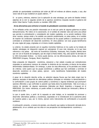 pérdida de oportunidades económicas del orden de 500 mil millones de dólares anuales, o sea, diez
veces más de lo que recibieron en ayuda exterior...”11
Si se quiere, entonces, estamos (con la aplicación de esta estrategia, por parte de Estados Unidos)
adportas de la vivir la segunda versión de la apertura económica impuesta durante el gobierno del
doctor César Gaviria Trujillo, durante su mandato 1990-1994.
De las alternativas para enfrentar el modelo de globalización económica neoliberal.
Ya he señalado arriba una posición relacionada con el aval por parte de algunos gobiernos en países
latinoamericanos. Me reitero en la aseveración, en el sentido de entender este aval como una actitud
que permite la profundización y consolidación del modelo capitalista, en su versión neoliberal. Entre
otras razones, porque existe y ha existido una posición predominante, en estos países, en el sentido
de imponer las condiciones soportadas en los intereses de los grupos políticos y económicos que han
controlado la orientación del desarrollo económico. En otras palabras: son esos grupos beneficiarios
de unas reglas del juego, originadas en el mismo modelo capitalista.
Lo anterior, ha estado presente aún en aquellos momentos históricos en los cuales se ha tratado de
diseñar estrategias de integración regional y/o subregional. El caso más relevante, en lo que hace
referencia a los países del norte de Suramérica (Colombia, Venezuela, Perú, Ecuador, Bolivia) tiene
que ver con el Acuerdo de Cartagena, que dio origen al Pacto Andino. Hoy, esta opción ha derivado en
la CAN (Comunidad Andina). Lo mismo puede decirse, con las diferenciaciones obvias, del caso del
MERCOSUR (Uruguay, Paraguay, Brasil, Argentina).
Estas propuesta de integración económica, estuvieron y han estado cruzadas por contradicciones
originadas en particulares maneras de entender la dinámica de los mercados, al interior de los países
denominados subdesarrollados. Sin embargo, a pesar de esas diferencias, se ha percibido una unidad
de criterios; como quiera que los grupos económicos y políticos que han controlado y controlan el
desarrollo económico en e3sos países, ejercen como beneficiarios fundamentales del modelo
económico capitalista.
A pesar de la situación descrita arriba, se advierten algunas fisuras que han dado origen (por la
dinámica asociada al desarrollo de alternativas políticas centradas en reivindicar la democratización y
la confrontación a esos grupos de control político y económico) a algunas tendencias que promueven
opciones diferentes y que confrontan la posición que hasta ahora ha predominado. Este es el caso, a
manera de ejemplo, de algunas expresiones (lideradas por Brasil, Argentina y Uruguay) en el
MERCOSUR. Con menor relevancia, se puede señalar la corriente liderada por Venezuela y Bolivia al
interior de la CAN.
Lo que si queda claro, a partir de lo expuesto en este trabajo, es la necesidad de promover y
desarrollar alternativas políticas y económicas, soportadas en la reivindicación de la autonomía plena
de nuestros países y que, por lo mismo, ejerzan como instrumentos de confrontación a la posición
neoliberal.
A continuación presento, a manera de ejemplo, una situación que explica la interacción derivada de la
globalización; en un contexto que nos sitúa en una perspectiva de interdependencia económica y
política.
11 Franquet, José Ma. “¿Por qué los ricos son más ricos en los países pobres?”.Ed. Litera Books, primera edición
2002, páginas 76-77
 