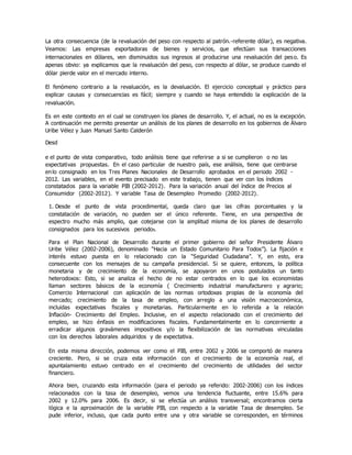 La otra consecuencia (de la revaluación del peso con respecto al patrón.-referente dólar), es negativa.
Veamos: Las empresas exportadoras de bienes y servicios, que efectúan sus transacciones
internacionales en dólares, ven disminuidos sus ingresos al producirse una revaluación del peso. Es
apenas obvio: ya explicamos que la revaluación del peso, con respecto al dólar, se produce cuando el
dólar pierde valor en el mercado interno.
El fenómeno contrario a la revaluación, es la devaluación. El ejercicio conceptual y práctico para
explicar causas y consecuencias es fácil; siempre y cuando se haya entendido la explicación de la
revaluación.
Es en este contexto en el cual se construyen los planes de desarrollo. Y, el actual, no es la excepción.
A continuación me permito presentar un análisis de los planes de desarrollo en los gobiernos de Àlvaro
Uribe Vélez y Juan Manuel Santo Calderón
Desd
e el punto de vista comparativo, todo análisis tiene que referirse a si se cumplieron o no las
expectativas propuestas. En el caso particular de nuestro país, ese análisis, tiene que centrarse
enlo consignado en los Tres Planes Nacionales de Desarrollo aprobados en el periodo 2002 -
2012. Las variables, en el evento precisado en este trabajo, tienen que ver con los índices
constatados para la variable PIB (2002-2012). Para la variación anual del índice de Precios al
Consumidor (2002-2012). Y variable Tasa de Desempleo Promedio (2002-2012).
1. Desde el punto de vista procedimental, queda claro que las cifras porcentuales y la
constatación de variación, no pueden ser el único referente. Tiene, en una perspectiva de
espectro mucho más amplio, que cotejarse con la amplitud misma de los planes de desarrollo
consignados para los sucesivos periodos.
Para el Plan Nacional de Desarrollo durante el primer gobierno del señor Presidente Álvaro
Uribe Vélez (2002-2006), denominado “Hacia un Estado Comunitario Para Todos”). La fijación e
interés estuvo puesta en lo relacionado con la “Seguridad Ciudadana”. Y, en esto, era
consecuente con los mensajes de su campaña presidencial. Si se quiere, entonces, la política
monetaria y de crecimiento de la economía, se apoyaron en unos postulados un tanto
heterodoxos: Esto, si se analiza el hecho de no estar centrados en lo que los economistas
llaman sectores básicos de la economía ( Crecimiento industrial manufacturero y agrario;
Comercio Internacional con aplicación de las normas ortodoxas propias de la economía del
mercado; crecimiento de la tasa de empleo, con arreglo a una visión macroeconómica,
incluidas expectativas fiscales y monetarias. Particularmente en lo referida a la relación
Inflación- Crecimiento del Empleo. Inclusive, en el aspecto relacionado con el crecimiento del
empleo, se hizo énfasis en modificaciones fiscales. Fundamentalmente en lo concerniente a
erradicar algunos gravámenes impositivos y/o la flexibilización de las normativas vinculadas
con los derechos laborales adquiridos y de expectativa.
En esta misma dirección, podemos ver como el PIB, entre 2002 y 2006 se comportó de manera
creciente. Pero, si se cruza esta información con el crecimiento de la economía real, el
apuntalamiento estuvo centrado en el crecimiento del crecimiento de utilidades del sector
financiero.
Ahora bien, cruzando esta información (para el periodo ya referido: 2002-2006) con los índices
relacionados con la tasa de desempleo, vemos una tendencia fluctuante, entre 15.6% para
2002 y 12.0% para 2006. Es decir, si se efectúa un análisis transversal; encontramos cierta
lógica e la aproximación de la variable PIB, con respecto a la variable Tasa de desempleo. Se
pude inferior, incluso, que cada punto entre una y otra variable se corresponden, en términos
 