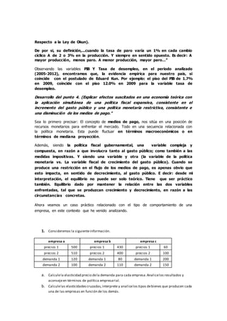 Respecto a la Ley de Okun).
De por si, su definición,...cuando la tasa de paro varía un 1% en cada cambio
cíclico A de 2 o 3% en la producción. Y siempre en sentido opuesto. Es decir: A
mayor producción, menos paro. A menor producción, mayor paro…”
Observando las variables PIB Y Tasa de desempleo, en el periodo analizado
(2005-2012), encontramos que, la evidencia empírica para nuestro país, si
coincide con el postulado de Eduard Kun. Por ejemplo: el piso del PIB de 1.7%
en 2009, coincide con el piso 12.0% en 2009 para la variable tasa de
desempleo.
Desarrollo del punto 4. (Explicar efectos suscitados en una economía teórica con
la aplicación simultánea de una política fiscal expansiva, consistente en el
incremento del gasto público y una política monetaria restrictiva, consistente e
una disminución de los medios de pago.”
Sea lo primero precisar: El concepto de medios de pago, nos sitúa en una posición de
recursos monetarios para enfrentar el mercado. Todo en una secuencia relacionada con
la política monetaria. Esta puede fluctuar en términos macroeconómicos o en
términos de mediana proyección.
Además, siendo la política fiscal gubernamental, una variable compleja y
compuesta, en razón a que involucra tanto al gasto público; como también a las
medidas impositivas. Y siendo una variable y otra (la variable de la política
monetaria vs. La variable fiscal de crecimiento del gasto público). Cuando se
produce una restricción en el flujo de los medios de pago, es apenas obvio que
esto impacta, en sentido de decrecimiento, al gasto público. E decir: desde mi
interpretación, el equilibrio no puede ser solo teórico. Tiene que ser práctico
también. Equilibrio dado por mantener la relación entre las dos variables
enfrentadas, tal que se produzcan crecimiento y decrecimiento, en razón a las
circunstancias concretas.
Ahora veamos un caso práctico relacionado con el tipo de comportamiento de una
empresa, en este contexto que he venido analizando.
1. Consideremos la siguienteinformación.
empresa a empresa b empresa c
precios 1 500 precios 1 430 precios 1 60
precios 2 510 precios 2 400 precios 2 100
demanda 1 120 demanda 1 80 demanda 1 200
demanda 2 100 demanda 2 110 demanda 2 150
a. Calculela elasticidad precio dela demanda para cada empresa.Analicelos resultados y
aconsejeen términos de política empresarial.
b. Calculelas elasticidadescruzadas,interprete y analicelos tipos debienes que producen cada
una de las empresas en función de los demás.
 