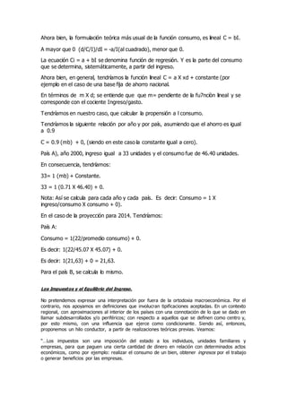 Ahora bien, la formulación teórica más usual de la función consumo, es lineal C = bI.
A mayor que 0 (d/C/I)/dI = -a/I(al cuadrado), menor que 0.
La ecuación Ci = a + bI se denomina función de regresión. Y es la parte del consumo
que se determina, sistemáticamente, a partir del ingreso.
Ahora bien, en general, tendríamos la función lineal C = a X xd + constante (por
ejemplo en el caso de una base fija de ahorro nacional.
En términos de m X d; se entiende que que m= pendiente de la fu7nciòn lineal y se
corresponde con el cociente Ingreso/gasto.
Tendríamos en nuestro caso, que calcular la propensión a l consumo.
Tendríamos la siguiente relación por año y por país, asumiendo que el ahorro es igual
a 0.9
C = 0.9 (mb) + 0, (siendo en este caso la constante igual a cero).
País A), año 2000, ingreso igual a 33 unidades y el consumo fue de 46.40 unidades.
En consecuencia, tendríamos:
33= 1 (mb) + Constante.
33 = 1 (0.71 X 46.40) + 0.
Nota: Así se calcula para cada año y cada país. Es decir: Consumo = 1 X
ingreso/consumo X consumo + 0).
En el caso de la proyección para 2014. Tendríamos:
País A:
Consumo = 1(22/promedio consumo) + 0.
Es decir: 1(22/45.07 X 45.07) + 0.
Es decir: 1(21,63) + 0 = 21,63.
Para el país B, se calcula lo mismo.
Los Impuestos y el Equilibrio del Ingreso.
No pretendemos expresar una interpretación por fuera de la ortodoxia macroeconómica. Por el
contrario, nos apoyamos en definiciones que involucran tipificaciones aceptadas. En un contexto
regional, con aproximaciones al interior de los países con una connotación de lo que se dado en
llamar subdesarrollados y/o periféricos; con respecto a aquellos que se definen como centro y,
por esto mismo, con una influencia que ejerce como condicionante. Siendo así, entonces,
proponemos un hilo conductor, a partir de realizaciones teóricas previas. Veamos:
“…Los impuestos son una imposición del estado a los individuos, unidades familiares y
empresas, para que paguen una cierta cantidad de dinero en relación con determinados actos
económicos, como por ejemplo: realizar el consumo de un bien, obtener ingresos por el trabajo
o generar beneficios por las empresas.
 
