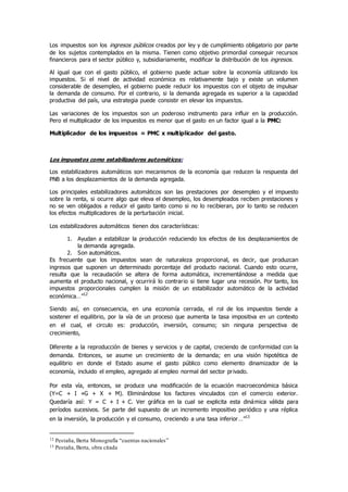 Los impuestos son los ingresos públicos creados por ley y de cumplimiento obligatorio por parte
de los sujetos contemplados en la misma. Tienen como objetivo primordial conseguir recursos
financieros para el sector público y, subsidiariamente, modificar la distribución de los ingresos.
Al igual que con el gasto público, el gobierno puede actuar sobre la economía utilizando los
impuestos. Si el nivel de actividad económica es relativamente bajo y existe un volumen
considerable de desempleo, el gobierno puede reducir los impuestos con el objeto de impulsar
la demanda de consumo. Por el contrario, si la demanda agregada es superior a la capacidad
productiva del país, una estrategia puede consistir en elevar los impuestos.
Las variaciones de los impuestos son un poderoso instrumento para influir en la producción.
Pero el multiplicador de los impuestos es menor que el gasto en un factor igual a la PMC:
Multiplicador de los impuestos = PMC x multiplicador del gasto.
Los impuestos como estabilizadores automáticos:
Los estabilizadores automáticos son mecanismos de la economía que reducen la respuesta del
PNB a los desplazamientos de la demanda agregada.
Los principales estabilizadores automáticos son las prestaciones por desempleo y el impuesto
sobre la renta, si ocurre algo que eleva el desempleo, los desempleados reciben prestaciones y
no se ven obligados a reducir el gasto tanto como si no lo recibieran, por lo tanto se reducen
los efectos multiplicadores de la perturbación inicial.
Los estabilizadores automáticos tienen dos características:
1. Ayudan a estabilizar la producción reduciendo los efectos de los desplazamientos de
la demanda agregada.
2. Son automáticos.
Es frecuente que los impuestos sean de naturaleza proporcional, es decir, que produzcan
ingresos que suponen un determinado porcentaje del producto nacional. Cuando esto ocurre,
resulta que la recaudación se altera de forma automática, incrementándose a medida que
aumenta el producto nacional, y ocurrirá lo contrario si tiene lugar una recesión. Por tanto, los
impuestos proporcionales cumplen la misión de un estabilizador automático de la actividad
económica…”12
Siendo así, en consecuencia, en una economía cerrada, el rol de los impuestos tiende a
sostener el equilibrio, por la vía de un proceso que aumenta la tasa impositiva en un contexto
en el cual, el circulo es: producción, inversión, consumo; sin ninguna perspectiva de
crecimiento,
Diferente a la reproducción de bienes y servicios y de capital, creciendo de conformidad con la
demanda. Entonces, se asume un crecimiento de la demanda; en una visión hipotética de
equilibrio en donde el Estado asume el gasto público como elemento dinamizador de la
economía, incluido el empleo, agregado al empleo normal del sector privado.
Por esta vía, entonces, se produce una modificación de la ecuación macroeconómica básica
(Y=C + I +G + X + M). Eliminándose los factores vinculados con el comercio exterior.
Quedaría así: Y = C + I + C. Ver gráfica en la cual se explicita esta dinámica válida para
períodos sucesivos. Se parte del supuesto de un incremento impositivo periódico y una réplica
en la inversión, la producción y el consumo, creciendo a una tasa inferior…”13
12 Pestaña, Berta Monografía “cuentas nacionales”
13 Pestaña, Berta, obra citada
 