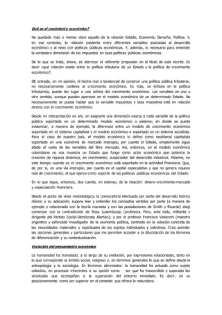 Qué es el crecimiento económico?
Ha quedado màs o menos claro aquello de la relación Estado, Economía, Derecho, Política. Y,
en ese contexto, la relación existente entre diferentes variables asociadas al desarrollo
económico y al nexo con políticas públicas económicas. Y, además, lo necesario para entender
la verdadera dimensión de los impuestos en esas políticas públicas económicas.
De lo que se trata, ahora, es aterrizar el referente propuesto en el título de este escrito. Es
decir ¿qué relación existe entre la política tributaria de un Estado y la política de crecimiento
económico?.
DE entrada, en mi opinión, el hecho real o tendencial de construir una política pública tributaria;
no necesariamente conlleva al crecimiento económico. Es màs, un énfasis en la política
tributarista, pueda dar lugar a una asfixia del crecimiento económico. Las variables en uno u
otro sentido, aunque puedan aparecer en el modelo económico de un determinado Estado. No
necesariamente se pueda hablar que la variable impuestos y tasa impositiva estè en relación
directa con el crecimiento económico.
Desde mi interpretación es ahí, en asignarle una dimensión exacta a cada variable de la política
pública soportada en un determinado modelo económico o sistema; en donde se pueda
evidenciar, a manera de ejemplo, la diferencia entre un modelo de crecimiento económico
soportado en el sistema capitalista y el modelo económico e soportado en un sistema socialista.
Para el caso de nuestro país, el modelo económico lo defino como neoliberal capitalista
soportado en una economía de mercado impropia; por cuanto el Estado, simplemente sigue
atado al vuelo de las variables del libre mercado. Asì, entonces, en el modelo económico
colombiano no nos muestra un Estado que funge como actor económico que potencie la
creación de riqueza dinámica, en crecimiento; auspiciador del desarrollo industrial. Máxime, en
este tiempo cuando es el crecimiento económico està soportado en la actividad financiera. Que,
de por si, es una vìa impropia; por cuanto es el capital especulativo y que no genera riqueza
real de crecimiento; el que ejerce como soporte de las políticas públicas económicas del Estado.
En lo que sigue, entonces, doy cuenta, en extenso, de la relación: dinero-crecimiento-mercado
y especulación financiera.
Desde el punto de vista metodológico, la convocatoria efectuada por parte del desarrollo teórico
clásico y su aplicación, supone leer y entender los conceptos vertidos por parte (a manera de
ejemplo y relacionado con la teoría marxista y con las postulaciones de Smith y Ricardo) elegí
comenzar con la contradicción de Rosa Luxemburgo (profesora. Pero, ante todo, militante y
dirigente del Partido Social-Demócrata Alemán); y por el profesor Francisco Valsecchi (maestro
argentino y esforzado investigador de la economía política, centrado en la solución concreta de
las necesidades materiales y espirituales de los sujetos individuales y colectivos. Creo asimilar
las opciones generales y particulares que me permiten acceder a la dilucidación de los términos
de diferenciación y su contextualización.
Evolución del pensamiento económico
La humanidad ha transitado, a lo largo de su evolución, por expresiones relacionadas, tanto en
lo que corresponde al ámbito social, religioso y, en términos generales lo que se define desde la
antropología y la sociología. En términos abreviados: la humanidad ha actuado como sujeto
colectivo, en procesos inherentes a su opción como ser que ha trascendido y superado las
vicisitudes que acompañan a la superación del entorno inmediato. Es decir, en su
posicionamiento como ser superior en el contexto que ofrece la naturaleza.
 