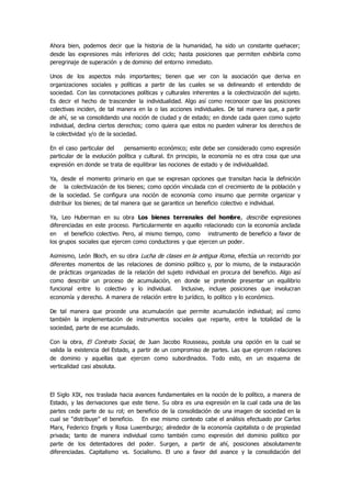 Ahora bien, podemos decir que la historia de la humanidad, ha sido un constante quehacer;
desde las expresiones más inferiores del ciclo; hasta posiciones que permiten exhibirla como
peregrinaje de superación y de dominio del entorno inmediato.
Unos de los aspectos más importantes; tienen que ver con la asociación que deriva en
organizaciones sociales y políticas a partir de las cuales se va delineando el entendido de
sociedad. Con las connotaciones políticas y culturales inherentes a la colectivización del sujeto.
Es decir el hecho de trascender la individualidad. Algo así como reconocer que las posiciones
colectivas inciden, de tal manera en la o las acciones individuales. De tal manera que, a partir
de ahí, se va consolidando una noción de ciudad y de estado; en donde cada quien como sujeto
individual, declina ciertos derechos; como quiera que estos no pueden vulnerar los derechos de
la colectividad y/o de la sociedad.
En el caso particular del pensamiento económico; este debe ser considerado como expresión
particular de la evolución política y cultural. En principio, la economía no es otra cosa que una
expresión en donde se trata de equilibrar las nociones de estado y de individualidad.
Ya, desde el momento primario en que se expresan opciones que transitan hacia la definición
de la colectivización de los bienes; como opción vinculada con el crecimiento de la población y
de la sociedad. Se configura una noción de economía como insumo que permite organizar y
distribuir los bienes; de tal manera que se garantice un beneficio colectivo e individual.
Ya, Leo Huberman en su obra Los bienes terrenales del hombre, describe expresiones
diferenciadas en este proceso. Particularmente en aquello relacionado con la economía anclada
en el beneficio colectivo. Pero, al mismo tiempo, como instrumento de beneficio a favor de
los grupos sociales que ejercen como conductores y que ejercen un poder.
Asimismo, León Bloch, en su obra Lucha de clases en la antigua Roma, efectúa un recorrido por
diferentes momentos de las relaciones de dominio político y, por lo mismo, de la instauración
de prácticas organizadas de la relación del sujeto individual en procura del beneficio. Algo así
como describir un proceso de acumulación, en donde se pretende presentar un equilibrio
funcional entre lo colectivo y lo individual. Inclusive, incluye posiciones que involucran
economía y derecho. A manera de relación entre lo jurídico, lo político y lo económico.
De tal manera que procede una acumulación que permite acumulación individual; así como
también la implementación de instrumentos sociales que reparte, entre la totalidad de la
sociedad, parte de ese acumulado.
Con la obra, El Contrato Social, de Juan Jacobo Rousseau, postula una opción en la cual se
valida la existencia del Estado, a partir de un compromiso de partes. Las que ejercen relaciones
de dominio y aquellas que ejercen como subordinados. Todo esto, en un esquema de
verticalidad casi absoluta.
El Siglo XIX, nos traslada hacia avances fundamentales en la noción de lo político, a manera de
Estado, y las derivaciones que este tiene. Su obra es una expresión en la cual cada una de las
partes cede parte de su rol; en beneficio de la consolidación de una imagen de sociedad en la
cual se “distribuye” el beneficio. En ese mismo contexto cabe el análisis efectuado por Carlos
Marx, Federico Engels y Rosa Luxemburgo; alrededor de la economía capitalista o de propiedad
privada; tanto de manera individual como también como expresión del dominio político por
parte de los detentadores del poder. Surgen, a partir de ahí, posiciones absolutamente
diferenciadas. Capitalismo vs. Socialismo. El uno a favor del avance y la consolidación del
 
