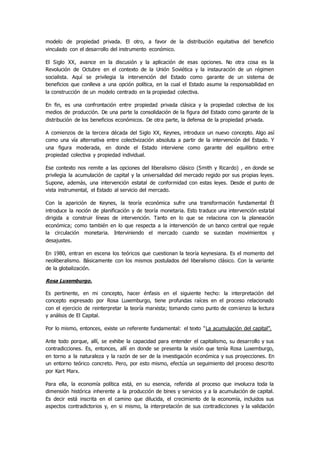 modelo de propiedad privada. El otro, a favor de la distribución equitativa del beneficio
vinculado con el desarrollo del instrumento económico.
El Siglo XX, avance en la discusión y la aplicación de esas opciones. No otra cosa es la
Revolución de Octubre en el contexto de la Unión Soviética y la instauración de un régimen
socialista. Aquí se privilegia la intervención del Estado como garante de un sistema de
beneficios que conlleva a una opción política, en la cual el Estado asume la responsabilidad en
la construcción de un modelo centrado en la propiedad colectiva.
En fin, es una confrontación entre propiedad privada clásica y la propiedad colectiva de los
medios de producción. De una parte la consolidación de la figura del Estado como garante de la
distribución de los beneficios económicos. De otra parte, la defensa de la propiedad privada.
A comienzos de la tercera década del Siglo XX, Keynes, introduce un nuevo concepto. Algo así
como una vía alternativa entre colectivización absoluta a partir de la intervención del Estado. Y
una figura moderada, en donde el Estado interviene como garante del equilibrio entre
propiedad colectiva y propiedad individual.
Ese contexto nos remite a las opciones del liberalismo clásico (Smith y Ricardo) , en donde se
privilegia la acumulación de capital y la universalidad del mercado regido por sus propias leyes.
Supone, además, una intervención estatal de conformidad con estas leyes. Desde el punto de
vista instrumental, el Estado al servicio del mercado.
Con la aparición de Keynes, la teoría económica sufre una transformación fundamental Él
introduce la noción de planificación y de teoría monetaria. Esto traduce una intervención estatal
dirigida a construir líneas de intervención. Tanto en lo que se relaciona con la planeación
económica; como también en lo que respecta a la intervención de un banco central que regule
la circulación monetaria. Interviniendo el mercado cuando se sucedan movimientos y
desajustes.
En 1980, entran en escena los teóricos que cuestionan la teoría keynesiana. Es el momento del
neoliberalismo. Básicamente con los mismos postulados del liberalismo clásico. Con la variante
de la globalización.
Rosa Luxemburgo.
Es pertinente, en mi concepto, hacer énfasis en el siguiente hecho: la interpretación del
concepto expresado por Rosa Luxemburgo, tiene profundas raíces en el proceso relacionado
con el ejercicio de reinterpretar la teoría marxista; tomando como punto de comienzo la lectura
y análisis de El Capital.
Por lo mismo, entonces, existe un referente fundamental: el texto “La acumulación del capital”.
Ante todo porque, allí, se exhibe la capacidad para entender el capitalismo, su desarrollo y sus
contradicciones. Es, entonces, allí en donde se presenta la visión que tenía Rosa Luxemburgo,
en torno a la naturaleza y la razón de ser de la investigación económica y sus proyecciones. En
un entorno teórico concreto. Pero, por esto mismo, efectúa un seguimiento del proceso descrito
por Kart Marx.
Para ella, la economía política está, en su esencia, referida al proceso que involucra toda la
dimensión histórica inherente a la producción de bines y servicios y a la acumulación de capital.
Es decir está inscrita en el camino que dilucida, el crecimiento de la economía, incluidos sus
aspectos contradictorios y, en si mismo, la interpretación de sus contradicciones y la validación
 