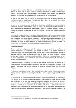 de la perspectiva socialista. Entonces, su definición de economía está inmersa en el contexto de
la lucha de clases. Esto es lo que explica su condición de militante del Partido Socialdemócrata
Alemán y su presencia en la confrontación con el capital; pero también con expresiones
disidentes en el proceso de reivindicación del rol fundamental de la clase obrera.
La suya es una visión que, así mismo, se entiende vinculada con la dinámica asimilada al
materialismo histórico estudiado por Marx y Engels. Quiere decir, por lo tanto, la confrontación
con Lenin, en términos contemporáneos.
La suya es, en consecuencia, una versión de la economía y su incidencia en el desarrollo de la
humanidad. Teniendo como centro la lucha de clases y la perspectiva socialista concreta. Es
decir: una opción de interpretación que conlleva a validar la lucha por el poder. Veamos, a
manera de ilustración, lo expresado por ella en el prólogo a la obra suya: “La acumulación del
capital”.
“…Ahondando en el asunto, llegué a la conclusión de que no se trataba simplemente de de una dificultad
de exposición, sino que esta envolvía un problema teóricamente relacionado con la doctrina del volumen
II de El Capital de Marx, y que, además, trascendía a la práctica de la política imperialista actual y a sus
raíces económicas. He intentado formular con toda exactitud científica el problema. Si lo hubiese
conseguido, mi trabajo no tendría solamente un interés económico puro, sino que encerraría, a mi
parecer, cierta importancia para nuestra lucha práctica contra el imperialismo…”14
. Francisco Valsecchi
Como profesor e investigador, su actividad aparece inmersa en contextos vinculados con la
gestión universitaria. Su orientación, está dirigida a valorar a los sujetos colectivos e
individuales; desde una perspectiva humana, concreta, moral y ética. Algo así como entender la
dinámica económica como un escenario en cual se puede y se debe intervenir. Forzando
cambios que involucren a los humanos, desposeídos y víctimas del modelo capitalista. Lo suyo
es asumir compromisos, en un contexto en el cual aparece viciado y manipulado el concepto de
equidad social y económica.
A diferencia de Rosa Luxemburgo, su visión no está definida propiamente en términos de la
lucha de clases, como confrontación fundamental que está en la base de la dinámica social,
política y económica. Me permito presentar el siguiente concepto vertido por el profesor
Valsecchi:
“…Llamamos actividad económica a toda actividad humana que modifica el conjunto de medios
útiles y escasos, a disposición de un sujeto individual o como grupo social, para los fines de la
vida.
La posibilidad de un auténtico desarrollo humano que tenga en cuenta a todas las personas y a
toda persona en su dimensión material y espiritual; supone entender que el hombre no tiene
fines económicos en su vida; sino problemas económicos derivados de la escasez de bienestar,
en su dimensión y de sus múltiples necesidades. Supone, también, concebir la economía como
ciencia subordinada a las exigencias de la política y la ética. La procuración de bienes
materiales, para la satisfacción de necesidades humanas; es un instrumento indispensable para
lograr el perfeccionamiento político en la vida social. Y lo es también, para que el hombre, con
14 Luxemburgo, Rosa. “La acumulación del capital”. Juan Grijalbo Editores. 1967, página 9.
 