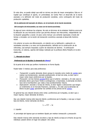 En esta obra, se puede colegir que está en ciernes una obra de mayor envergadura. Esta es: el
Capital que constituyó el aporte, en profundidad, de Carlos Marx al desarrollo de la teoría
asociada a la definición del modo de producción socialista; como contraparte del modo de
producción capitalista.
De la existencia del mercado de dinero, en el contexto de la teoría monetaria.
Del concepto de intercambio y su nexo con la teoría económica.
Es algo así como retrotraer los orígenes. No solo en términos de la ortodoxia histórica acerca de
la utilización de una mercancía común que permita efectuar ese intercambio, independiente de
la situación geográfica y social. Un poco como insinuar una vertiente expresada a través del
tiempo y vinculada con la noción de transacción económica asociada al desarrollo histórico
social.
A lo anterior se suma una diferenciación, en relación con su tipificación y aplicación en
sociedades concretas y su nexo con la generalización, definida con la construcción de de
referentes, casi siempre impuestos a partir de relaciones de dominio. A continuación
transcribo, en extenso, apartes del trabajo realizado por la profesora Berta Pestaña en la obre
citada ante.
“… Mercado de dinero
Preferencia por la liquidez (o demanda de dinero)
Es la parte de la renta que prefiere mantenerse en forma líquida.
Puede haber 3 motivos para esta preferencia:
 Transacción: La gente demanda dinero porque lo necesita como medio de cambio para
realizar sus transacciones; asociado positivamente al nivel de renta, es decir que a
mayor renta mayor preferencia por la liquidez.
 Precaución: con las mismas características que el anterior. Llamada L2. En este caso se
demanda dinero para hacer frente a contingencias e imprevistos; la demanda de dinero
nace de la incertidumbre que rodea a loas acontecimientos futuros.
 Especulación: asociado a la tasa de interés, es decir ligado a colocaciones que tengan
un rendimiento en el mercado financiero, Llamada L3. En este caso la demanda de
dinero es para poder aprovechar los cambios en los precios de los activos.
En general hay una relación directa entre renta y preferencia por la liquidez, es decir que a
mayor ingreso, mayor demanda de dinero.
Hay una relación inversa entre tasa de interés y preferencia por la liquidez, o sea que a mayor
tasa de interés, menor demanda de dinero.
L: Liquidez
K: porcentaje del ingreso que se mantiene líquido por motivos transacción y precaución.
Esta relación inversa entre demanda de dinero y tipo de interés se basa en el hecho de que los
individuos poseen dinero en lugar de cualquier otro activo.
 