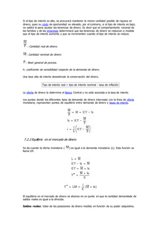 Si el tipo de interés es alto, se procurará mantener la menor cantidad posible de riqueza en
dinero, pues su costo de oportunidad es elevado, por el contrario, si el tipo de interés es bajo,
no valdrá la pena ajustar las tenencias de dinero. Es decir que el comportamiento racional de
las familias y de las empresas determinará que las tenencias de dinero se reduzcan a medida
que el tipo de interés aumenta y que se incrementen cuando el tipo de interés se reduce.
: Cantidad real de dinero.
: Cantidad nominal de dinero
: Nivel general de precios.
h: coeficiente de sensibilidad respecto de la demanda de dinero.
Una tasa alta de interés desestimula la conservación del dinero.
Tipo de interés real = tipo de interés nominal - tasa de inflación
La oferta de dinero la determina el Banco Central y no está asociada a la tasa de interés.
Los puntos donde los diferentes tipos de demanda de dinero intercepta con la línea de oferta
monetaria, representan puntos de equilibrio entre demanda de dinero y tasas de interés.
7.2.2 Equilibrio en el mercado de dinero
Se da cuando la oferta monetaria ( ) es igual a la demanda monetaria (L). Esta función se
llama LM.
El equilibrio en el mercado de dinero se alcanza en un punto en que la cantidad demandada de
saldos reales es igual a la ofrecida.
Saldos reales: Valor de las posesiones de dinero medido en función de su poder adquisitivo.
 