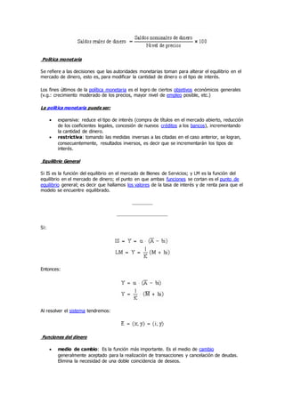 Política monetaria
Se refiere a las decisiones que las autoridades monetarias toman para alterar el equilibrio en el
mercado de dinero, esto es, para modificar la cantidad de dinero o el tipo de interés.
Los fines últimos de la política monetaria es el logro de ciertos objetivos económicos generales
(v.g.: crecimiento moderado de los precios, mayor nivel de empleo posible, etc.)
La política monetaria puede ser:
 expansiva: reduce el tipo de interés (compra de títulos en el mercado abierto, reducción
de los coeficientes legales, concesión de nuevos créditos a los bancos), incrementando
la cantidad de dinero.
 restrictiva: tomando las medidas inversas a las citadas en el caso anterior, se logran,
consecuentemente, resultados inversos, es decir que se incrementarán los tipos de
interés.
Equilibrio General
Si IS es la función del equilibrio en el mercado de Bienes de Servicios; y LM es la función del
equilibrio en el mercado de dinero; el punto en que ambas funciones se cortan es el punto de
equilibrio general; es decir que hallamos los valores de la tasa de interés y de renta para que el
modelo se encuentre equilibrado.
Si:
Entonces:
Al resolver el sistema tendremos:
Funciones del dinero
 medio de cambio: Es la función más importante. Es el medio de cambio
generalmente aceptado para la realización de transacciones y cancelación de deudas.
Elimina la necesidad de una doble coincidencia de deseos.
 
