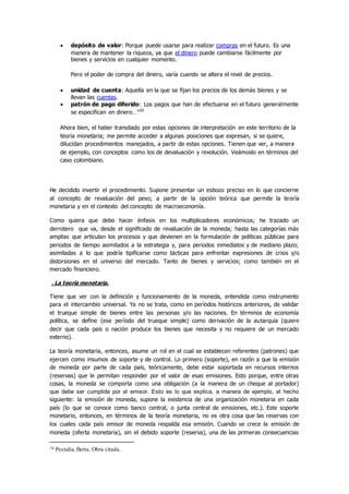  depósito de valor: Porque puede usarse para realizar compras en el futuro. Es una
manera de mantener la riqueza, ya que el dinero puede cambiarse fácilmente por
bienes y servicios en cualquier momento.
Pero el poder de compra del dinero, varía cuando se altera el nivel de precios.
 unidad de cuenta: Aquella en la que se fijan los precios de los demás bienes y se
llevan las cuentas.
 patrón de pago diferido: Los pagos que han de efectuarse en el futuro generalmente
se especifican en dinero…”16
Ahora bien, el haber transitado por estas opciones de interpretación en este territorio de la
teoría monetaria; me permite acceder a algunas posiciones que expresan, si se quiere,
dilucidan procedimientos manejados, a partir de estas opciones. Tienen que ver, a manera
de ejemplo, con conceptos como los de devaluación y revolución. Veámoslo en términos del
caso colombiano.
He decidido invertir el procedimiento. Supone presentar un esbozo preciso en lo que concierne
al concepto de revaluación del peso; a partir de la opción teórica que permite la teoría
monetaria y en el contexto del concepto de macroeconomía.
Como quiera que debo hacer énfasis en los multiplicadores económicos; he trazado un
derrotero que va, desde el significado de revaluación de la moneda; hasta las categorías más
amplias que articulan los procesos y que devienen en la formulación de políticas públicas para
periodos de tiempo asimilados a la estrategia y, para periodos inmediatos y de mediano plazo;
asimiladas a lo que podría tipificarse como tácticas para enfrentar expresiones de crisis y/o
distorsiones en el universo del mercado. Tanto de bienes y servicios; como también en el
mercado financiero.
. La teoría monetaria.
Tiene que ver con la definición y funcionamiento de la moneda, entendida como instrumento
para el intercambio universal. Ya no se trata, como en períodos históricos anteriores, de validar
el trueque simple de bienes entre las personas y/o las naciones. En términos de economía
política, se define (ese período del trueque simple) como derivación de la autarquía (quiere
decir que cada país o nación produce los bienes que necesita y no requiere de un mercado
externo).
La teoría monetaria, entonces, asume un rol en el cual se establecen referentes (patrones) que
ejercen como insumos de soporte y de control. Lo primero (soporte), en razón a que la emisión
de moneda por parte de cada país, teóricamente, debe estar soportada en recursos internos
(reservas) que le permitan responder por el valor de esas emisiones. Esto porque, entre otras
cosas, la moneda se comporta como una obligación (a la manera de un cheque al portador)
que debe ser cumplida por el emisor. Esto es lo que explica, a manera de ejemplo, el hecho
siguiente: la emisión de moneda, supone la existencia de una organización monetaria en cada
país (lo que se conoce como banco central, o junta central de emisiones, etc.). Este soporte
monetario, entonces, en términos de la teoría monetaria, no es otra cosa que las reservas con
los cuales cada país emisor de moneda respalda esa emisión. Cuando se crece la emisión de
moneda (oferta monetaria), sin el debido soporte (reserva), una de las primeras consecuencias
16 Pestaña, Berta. Obra citada.
 