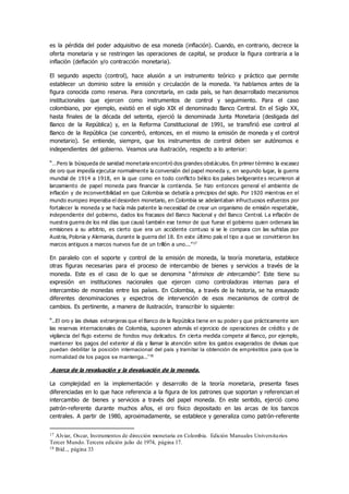 es la pérdida del poder adquisitivo de esa moneda (inflación). Cuando, en contrario, decrece la
oferta monetaria y se restringen las operaciones de capital, se produce la figura contraria a la
inflación (deflación y/o contracción monetaria).
El segundo aspecto (control), hace alusión a un instrumento teórico y práctico que permite
establecer un dominio sobre la emisión y circulación de la moneda. Ya hablamos antes de la
figura conocida como reserva. Para concretarla, en cada país, se han desarrollado mecanismos
institucionales que ejercen como instrumentos de control y seguimiento. Para el caso
colombiano, por ejemplo, existió en el siglo XIX el denominado Banco Central. En el Siglo XX,
hasta finales de la década del setenta, ejerció la denominada Junta Monetaria (desligada del
Banco de la República) y, en la Reforma Constitucional de 1991, se transfirió ese control al
Banco de la República (se concentró, entonces, en el mismo la emisión de moneda y el control
monetario). Se entiende, siempre, que los instrumentos de control deben ser autónomos e
independientes del gobierno. Veamos una ilustración, respecto a lo anterior:
“…Pero la búsqueda de sanidad monetaria encontró dos grandes obstáculos. En primer término la escasez
de oro que impedía ejecutar normalmente la conversión del papel moneda y, en segundo lugar, la guerra
mundial de 1914 a 1918, en la que como en todo conflicto bélico los países beligerante s recurrieron al
lanzamiento de papel moneda para financiar la contienda. Se hizo entonces general el ambiente de
inflación y de inconvertibilidad en que Colombia se debatía a principios del siglo. Por 1920 mientras en el
mundo europeo imperaba el desorden monetario, en Colombia se adelantaban infructuosos esfuerzos por
fortalecer la moneda y se hacía más patente la necesidad de crear un organismo de emisión respetable,
independiente del gobierno, dados los fracasos del Banco Nacional y del Banco Central. La inflación de
nuestra guerra de los mil días que causó también ese temor de que fuese el gobierno quien ordenara las
emisiones a su arbitrio, es cierto que era un accidente contuso si se le compara con las sufridas por
Austria, Polonia y Alemania, durante la guerra del 18. En este último país el tipo a que se convirtieron los
marcos antiguos a marcos nuevos fue de un trillón a uno...”17
En paralelo con el soporte y control de la emisión de moneda, la teoría monetaria, establece
otras figuras necesarias para el proceso de intercambio de bienes y servicios a través de la
moneda. Este es el caso de lo que se denomina “términos de intercambio”. Este tiene su
expresión en instituciones nacionales que ejercen como controladoras internas para el
intercambio de monedas entre los países. En Colombia, a través de la historia, se ha ensayado
diferentes denominaciones y espectros de intervención de esos mecanismos de control de
cambios. Es pertinente, a manera de ilustración, transcribir lo siguiente:
“..El oro y las divisas extranjeras que el Banco de la República tiene en su poder y que prácticamente son
las reservas internacionales de Colombia, suponen además el ejercicio de operaciones de crédito y de
vigilancia del flujo externo de fondos muy delicados. En cierta medida compete al Banco, por ejemplo,
mantener los pagos del exterior al día y llamar la atención sobre los gastos exagerados de divisas que
puedan debilitar la posición internacional del país y tramitar la obtención de empréstitos para que la
normalidad de los pagos se mantenga...”18
Acerca de la revaluación y la devaluación de la moneda.
La complejidad en la implementación y desarrollo de la teoría monetaria, presenta fases
diferenciadas en lo que hace referencia a la figura de los patrones que soportan y referencian el
intercambio de bienes y servicios a través del papel moneda. En este sentido, ejerció como
patrón-referente durante muchos años, el oro físico depositado en las arcas de los bancos
centrales. A partir de 1980, aproximadamente, se establece y generaliza como patrón-referente
17 Alviar, Oscar, Instrumentos de dirección monetaria en Colombia. Edición Manuales Universitarios
Tercer Mundo.Tercera edición julio de 1974, página 17.
18 Ibíd.., página 33
 