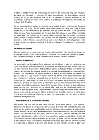 el dólar de Estados Unidos. En consecuencia, los términos de intercambio, empiezan a fluctuar
ya operar con ese patrón – referente. En países dependientes y no desarrollados, como el
nuestro, es mucho más ostensible este hecho. Las reservas monetarias, entonces, no se
cuantifican a partir del oro físico; sino a partir de la cantidad de dólares (divisas) depositados en
el Banco de la República.
Así las cosas cuando se produce un aumento o una pérdida de valor, en el mercado financiero
internacional, del dólar; por lo general tiene repercusiones en cada país. Para el caso
colombiano, se ha establecido lo que denomina tipos de cambio del dólar. El tipo de cambio
oficial se llama Tasa Representativa del Mercado. Esto hace alusión al valor oficial reconocido
por cada dólar. Sin embargo, en la práctica, existen otros dos tipos de cambio. Uno para la
venta (cuando se ofertan dólares a los usuarios que los requieren) y otro para la compra
(cuando se reciben dólares a una determinada tasa o valor). Estos dos últimos tipos (para venta
y para compra), se operan a través de la Bolsa de Valores de Colombia que es una entidad
privada.
La revaluación del peso
Esta se produce en el momento en que el patrón-referente (dólar) sufre una pérdida de valor en
el mercado (transacción en Bolsa de Valores). Entonces, como el valor del peso en su soporte,
está calculado con arreglo al patrón – referente dólar, aumenta de valor, se revalúa.
Causas de la revaluación.
Ya hemos dicho que la revaluación se origina en una pérdida en el valor del patrón-referente
dólar. Esta pérdida en el valor del dólar, puede tener dos explicaciones. Una de ellas tiene que
ver con decisiones de la Reserva Federal (Banco Central en Estados Unidos) en el sentido de
contener y/o disminuir las tasas de interés en el mercado de capitales interno en ese país. Por
lo tanto, los inversionistas de capital, empiezan a invertir en otros países los dólares que
poseen. Esto, a su vez, produce un ingreso masivo de dólares en los países destinatarios de
eses inversiones transitorias (coloquialmente se denomina a estos recursos como capitales
golondrina). En consecuencia, al existir un flujo mayor de dólares, es expanden en el mercado
interno. Se produce una sobre-oferta y esto implica que hay más dólares para la venta en el
mercado. Como toda mercancía en sobre-oferta, su valor tiende a la baja. La otra explicación,
válida para el caso colombiano en los últimos años, tiene que ver con el envío masivo de
dólares al país, por parte de los (as) colombianos (as) que trabajan en Estados Unidos. Esto se
conoce como envío de remesas en dólares a familiares en Colombia. Como en el primer caso,
origina una sobre-oferta de dólares en el país. Las consecuencias de este hecho ya fueron
explicadas en el primer caso.
Consecuencias de la revaluación del peso.
Básicamente, son dos: una de ellas tiene que ver con la deuda externa. Es lo siguiente:
Colombia tiene deudas con organismos internacionales de crédito (FMI y Banco Mundial). Esto
es lo que se conoce como deuda pública externa. Asimismo, los empresarios privados, tienen
deudas externas con sus pares a nivel internacional. Esto es lo que conoce como deuda privada
externa. En cualquiera de los dos casos, tanto la deuda básica, como los intereses que esta
general, están tasados en dólares. Por lo tanto, cuando se produce una pérdida en el valor del
dólar (patrón-referente), disminuye el valor en pesos de esa deuda y de sus intereses. Es obvio:
el peso tiene un mayor valor relativo, comparado con el dólar. Aquí cabe una precisión: Cuando
la deuda externa (pública o privada) está tasada en otra moneda diferente al dólar (por
 
