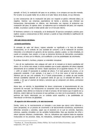 ejemplo: el Euro), la revaluación del peso no se produce, si se compara con esa otra moneda.
Por lo tanto no se puede hablar de un alivio en el valor básico de la deuda, en sus intereses.
La otra consecuencia (de la revaluación del peso con respecto al patrón.-referente dólar), es
negativa. Veamos: Las empresas exportadoras de bienes y servicios, que efectúan sus
transacciones internacionales en dólares, ven disminuidos sus ingresos al producirse una
revaluación del peso. Es apenas obvio: ya explicamos que la revaluación del peso, con respecto
al dólar, se produce cuando el dólar pierde valor en el mercado interno.
El fenómeno contrario a la revaluación, es la devaluación. El ejercicio conceptual y práctico para
explicar causas y consecuencias es fácil; siempre y cuando se haya entendido la expli9cación de
la revaluación.
Del valor interno del dinero.
La teoría cuantitativa.
El concepto de valor del dinero, supone entender su significado a la hora de efectuar
transacciones; en el contexto de una sociedad de consumo y de la realización de acciones
inherentes a la civilización en general y de las naciones, estados y países. Lo más inmediato, en
cuanto al concepto, hace alusión a lo que se denomina términos de intercambio, acumulación
de reservas y el nexo con la inflación, con la deflación y con las posibilidades de crecimiento.
El profesor Kenneth k. Kurihara, propone un entendido conceptual.
“…Una de las explicaciones más antiguas del valor de la moneda es la teoría cuantitativa del
dinero. En su forma más simple, la teoría establece que el poder adquisitivo del dinero depende
directamente de la cantidad del mismo. Puede expresarse de la siguiente manera: M = kP, o P
= 1/kM, en donde M representa la cantidad de dinero; P el nivel general de precios; y k la
proporción constante. S por ejemplo, k es igual a 3, M es tres veces el nivel de precios.
Mientras que ka sea una constante, M y P serán proporcionales. La validez de esta sencilla
fórmula cuantitativa depende de la suposición tácita de que (a), la velocidad del dinero, es
estable, y (b) que el volumen de bienes y servicios que se comprarán con dinero, permanece
constante…19
Ahora bien, en estricto, la disponibilidad de dinero compromete el desenvolvimiento de una
economía de mercado. Las fluctuaciones se comportan como variables dependientes del flujo
de capitales. Estos últimos se involucran en todo el proceso. De tal manera que el soporte de su
dinámica, estará dado por los procesos en que participa y su nexo con la acumulación. Es decir,
partimos del hecho relacionado con un contexto social específico y las posibilidades de
interrelación en términos de globalidad.
El espectro de intervención y la macroeconomía.
Siendo, como es, la macroeconomía un concepto y una praxis que ejerce como referente y
como perspectiva, en un proceso de crecimiento o de decrecimiento económicos; encontramos
diferentes versiones y variantes; según sea el escenario en el cual se concreta. Aparecen,
entonces, aspectos vinculados con las variables fundamentales. Esas que decantan las cifras y
ubican opciones efectivas y tendenciales. Esto es, indicadores que registran todos los aspectos
involucrados en los procesos. Estos, los indicadores, constituyen instrumentos que permiten el
19 Kurihara, K. “Teoría Monetaria y Política Pública. Ed. Fondo de Cultura Económica, cuarta
reimpresión, 1977; pp. 17-18
 