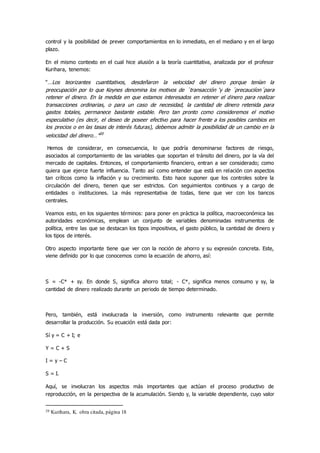 control y la posibilidad de prever comportamientos en lo inmediato, en el mediano y en el largo
plazo.
En el mismo contexto en el cual hice alusión a la teoría cuantitativa, analizada por el profesor
Kurihara, tenemos:
“…Los teorizantes cuantitativos, desdeñaron la velocidad del dinero porque tenían la
preocupación por lo que Keynes denomina los motivos de ´transacción ‘y de ´precauciíon´para
retener el dinero. En la medida en que estamos interesados en retener el dinero para realizar
transacciones ordinarias, o para un caso de necesidad, la cantidad de dinero retenida para
gastos totales, permanece bastante estable. Pero tan pronto como consideremos el motivo
especulativo (es decir, el deseo de poseer efectivo para hacer frente a los posibles cambios en
los precios o en las tasas de interés futuras), debemos admitir la posibilidad de un cambio en la
velocidad del dinero…”20
Hemos de considerar, en consecuencia, lo que podría denominarse factores de riesgo,
asociados al comportamiento de las variables que soportan el tránsito del dinero, por la vía del
mercado de capitales. Entonces, el comportamiento financiero, entran a ser considerado; como
quiera que ejerce fuerte influencia. Tanto así como entender que está en relación con aspectos
tan críticos como la inflación y su crecimiento. Esto hace suponer que los controles sobre la
circulación del dinero, tienen que ser estrictos. Con seguimientos continuos y a cargo de
entidades o instituciones. La más representativa de todas, tiene que ver con los bancos
centrales.
Veamos esto, en los siguientes términos: para poner en práctica la política, macroeconómica las
autoridades económicas, emplean un conjunto de variables denominadas instrumentos de
política, entre las que se destacan los tipos impositivos, el gasto público, la cantidad de dinero y
los tipos de interés.
Otro aspecto importante tiene que ver con la noción de ahorro y su expresión concreta. Este,
viene definido por lo que conocemos como la ecuación de ahorro, así:
S = -C* + sy. En donde S, significa ahorro total; - C*, significa menos consumo y sy, la
cantidad de dinero realizado durante un periodo de tiempo determinado.
Pero, también, está involucrada la inversión, como instrumento relevante que permite
desarrollar la producción. Su ecuación está dada por:
Sí y = C + I; e
Y = C + S
I = y – C
S = I.
Aquí, se involucran los aspectos más importantes que actúan el proceso productivo de
reproducción, en la perspectiva de la acumulación. Siendo y, la variable dependiente, cuyo valor
20 Kurihara, K. obra citada, página 18
 