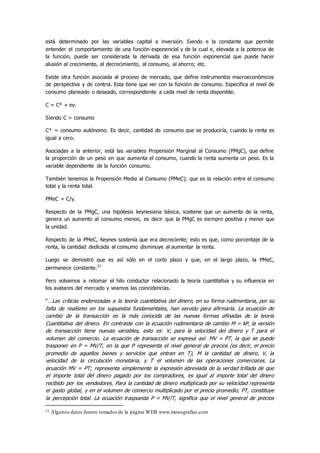 está determinado por las variables capital e inversión. Siendo e la constante que permite
entender el comportamiento de una función exponencial y de la cual e, elevada a la potencia de
la función, puede ser considerada la derivada de esa función exponencial que puede hacer
alusión al crecimiento, al decrecimiento, al consumo, al ahorro; etc.
Existe otra función asociada al proceso de mercado, que define instrumentos macroeconómicos
de perspectiva y de control. Esta tiene que ver con la función de consumo. Especifica el nivel de
consumo planeado o deseado, correspondiente a cada nivel de renta disponible.
C = C* + ey.
Siendo C = consumo
C* = consumo autónomo. Es decir, cantidad de consumo que se produciría, cuando la renta es
igual a cero.
Asociadas a la anterior, está las variables Propensión Marginal al Consumo (PMgC), que define
la proporción de un peso en que aumenta el consumo, cuando la renta aumenta un peso. Es la
variable dependiente de la función consumo.
También tenemos la Propensión Media al Consumo (PMeC); que es la relación entre el consumo
total y la renta total.
PMeC = C/y.
Respecto de la PMgC, una hipótesis keynesiana básica, sostiene que un aumento de la renta,
genera un aumento al consumo menos; es decir que la PMgC es siempre positiva y menor que
la unidad.
Respecto de la PMeC, Keynes sostenía que era decreciente; esto es que, como porcentaje de la
renta, la cantidad dedicada al consumo disminuye al aumentar la renta.
Luego se demostró que es así sólo en el corto plazo y que, en el largo plazo, la PMeC,
permanece constante.21
Pero volvamos a retomar el hilo conductor relacionado la teoría cuantitativa y su influencia en
los avatares del mercado y veamos las coincidencias.
“…Las críticas enderezadas a la teoría cuantitativa del dinero, en su forma rudimentaria, por su
falta de realismo en los supuestos fundamentales, han servido para afirmarla. La ecuación de
cambio de la transacción es la más conocida de las nuevas formas afinadas de la teoría
Cuantitativa del dinero. En contraste con la ecuación rudimentaria de cambio M = kP, la versión
de transacción tiene nuevas variables, esto es: V, para la velocidad del dinero y T para el
volumen del comercio. La ecuación de transacción se expresa así: MV = PT, la que se puede
trasponer en P = MV/T, en la que P representa el nivel general de precios (es decir, el precio
promedio de aquellos bienes y servicios que entran en T), M la cantidad de dinero, V, la
velocidad de la circulación monetaria, y T el volumen de las operaciones comerciales. La
ecuación MV = PT; representa simplemente la expresión abreviada de la verdad trillada de que
el importe total del dinero pagado por los compradores, es igual al importe total del dinero
recibido por los vendedores. Para la cantidad de dinero multiplicada por su velocidad representa
el gasto global, y en el volumen de comercio multiplicado por el precio promedio, PT, constituye
la percepción total. La ecuación traspuesta P = MV/T, significa que el nivel general de precios
21 Algunos datos fueron tomados de la página WEB www.monografías.com
 