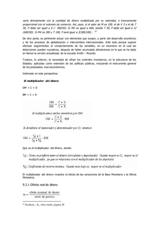 varía directamente con la cantidad de dinero multiplicada por su velocidad, e inversamente
proporcional con el volumen de comercio. Así, pues, si el valor de M es 100, el de V 3 y el de T
50, P debe ser igual a 6 (- 300/50). Si MV es igual a 600, siendo T 50, P debe ser igual a 12
(600/50). Si MV es 300 y T 100, P será igual a 3(300/100)… 22
De otra parte, es pertinente actuar con elementos que surgen, a partir del desarrollo económico
y de los procesos de globalización e intercambios internacionales. Ante todo porque supone
efectuar seguimientos al comportamiento de las variables, en un escenario en el cual las
distorsiones pueden sucederse, después de haber acumulado afectaciones en lo que se ha dado
en llamar la versión actualizada de la escuela Smith – Ricardo.
Traduce, lo anterior, la necesidad de afinar los controles monetarios, en la estructura de los
Estados; aplicadas como extensión de las políticas públicas, incluyendo el instrumento general
de los postulados macroeconómicos.
Veámoslo en esta perspectiva:
El multiplicador del dinero
OM = C + D
BM = C + R
Que es el multiplicador del dinero, donde:
El multiplicador del dinero muestra el efecto de las variaciones de la Base Monetaria y la Oferta
Monetaria.
9.3.1 Oferta real de dinero
22 Kurihara , K,, obra citada, página 20
 