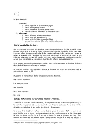 La Base Monetaria:
1. aumenta:
1. con el superávit de la balanza de pagos
2. con el déficit presupuestario.
3. con la compra de títulos de deuda pública.
4. con los aumentos del crédito al sistema bancario.
2. disminuye:
1. con el déficit de la balanza de pagos.
2. con el superávit presupuestario.
3. con la venta de títulos de deuda pública.
4. con las disminuciones del crédito al sistema bancario.
Teoría cuantitativa del dinero
Los monetaristas dicen que se demanda dinero fundamentalmente porque la gente desea
comprar bienes y servicios en un futuro inmediato. Los individuos demandan dinero pues suele
transcurrir algún tiempo entre el recibo de los ingresos y el pago de las cuentas o la compra de
bienes y servicios. Esta demanda de dinero se incrementa al aumentar la renta de los
individuos. Algo parecido ocurriría con las empresas: las cantidades que las mismas demandan
para el pago a empleados y proveedores dependen del volumen de sus operaciones.
Si se aceptan los anteriores supuestos, resultará que, a nivel agregado, la demanda de dinero
dependerá del volumen del producto nacional.
La relación existente entre producto nacional y demanda de dinero se llama velocidad de
circulación del dinero (V).23
Dilucidando la nomenclatura de las variables enunciadas, tenemos.
OM = oferta monetaria
C = dinero circulante
D = depósitos
BM = base monetaria
R = renta
Del tipo de funciones, sus derivadas, máximos y mínimos.
Analizando, a partir del cálculo diferencial, el comportamiento de las funciones planteadas y de
las variables respectivas; observamos que todas son funciones continuas. Por lo tanto admiten
derivadas en cualquiera de sus puntos del dominio y de su rango.
En el caso de la función m = oferta nominal de dinero/nivel de precios = M/P; regresamos a la
ecuación básica de la teoría cuantitativa expuesta arriba. Puede asimilarse al tipo de derivada
de una función de función. En la técnica de la derivación, esta se presenta así: Si y Oferta
nominal de dinero) es una función de m y siendo m una función de x (nivel de precios; la
23 Algunos datos fueron tomados de la página WEB www.monografías.com
 