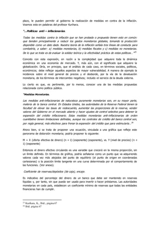 plazo, le pueden permitir al gobierno la realización de medidas en contra de la inflación.
Veamos esto en palabras del profesor Kurihara.
“…Políticas anti – inflacionarias.
Todas las medidas contra la inflación que se han probado o propuesto tienen esto en común:
que tienden principalmente a reducir los gastos monetarios globales, tomando la producción
disponible como un dato dado. Nuestra teoría de la inflación señala tres líneas de conducta para
combatirla, a saber: a) medidas monetarias, b) medidas fiscales y c) medidas no monetarias.
De lo que se trata es de evaluar la solidez teórica y la efectividad práctica de estas políticas…”25
Coincido con esta expresión, en razón a la complejidad que adquiere toda la dinámica
económica en una economía de mercado. Y, más aún, con el significado que adquiere la
globalización. Diría, en principio, que el análisis de cada caso, en términos sociales, políticos,
económicos; debe reflejar aquellos aspectos de mayor vulnerabilidad. A manera de ejemplo la
incidencia sobre el nivel general de precios y el desborde, por la vía de la devaluación
monetaria, de los términos de intercambio negativos; incluido el servicio de la deuda externa.
Lo cierto es que, es pertinente, por lo menos, conocer una de las medidas propuestas
relacionada como política pública.
“Medidas Monetarias.
Las medidas anti-inflacionarias de naturaleza puramente monetarias son, en su mayor parte,
materia de la banca central. En Estados Unidos, las autoridades de la Reserva Federal tienen la
facultad de elevar las tasas de redescuento, aumentar las proporciones de la reserva, vender
valores del Gobierno en el mercado abierto y hacer ajustes de control selectivo para detener la
expansión del crédito inflacionario. Estas medidas monetarias anti-inflacionarias de orden
cuantitativo tienen limitaciones definidas, aunque los controles de crédito del banco central son,
por regla general, más efectivos para frenar la expansión del crédito que para estimularla…26
Ahora bien, si se trata de proponer una ecuación, vinculada a una gráfica que refleje este
panorama de distorsión monetaria; podría proponer lo siguiente:
M = X (oferta efectiva de dinero) (n + 1) (exponente) (exponente), vs. Y (nivel de precios) (n +
1) (exponente)
Entonces el dinero efectivo circulando es una variable que crecerá en la misma proporción, sin
un límite definido. En términos de gráfica, podría señalarse como un punto que va adquiriendo
valores cada vez más alejados del punto de equilibrio (el punto de origen en coordenadas
cartesianas) o la posición limite tangente en una curva determinada por el comportamiento de
las funciones. (Ver anexo).
Coeficiente de reservas/depósitos (de caja), encaje.
Es indicativo del porcentaje del dinero de un banco que debe ser mantenido en reservas
líquidas y, por tanto, sin que pueda ser usado para invertir o hacer préstamos. Las autoridades
monetarias en cada país, establecen un coeficiente mínimo de reservas que todas las entidades
financieras han de cumplir.
25 Kurihara, K., Ibíd., página 67
26 Ibíd. página 67
 
