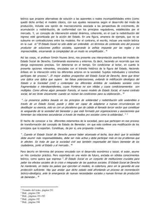 teórico que propone alternativas de solución a las aparentes o reales incompatibilidades entre (como
quedó dicho arriba) el modelo clásico, con sus ajustes necesarios según el desarrollo del modo de
producción, incluida una opción de macroeconomía asociada a las perspectivas de crecimiento, de
acumulación y redistribución, de conformidad con los principios reguladores, establecidos por el
mercado. Y, un concepto de intervención estatal dinámica, coherente, en el cual la redistribución del
ingreso esté garantizada por la acción del Estado. En una figura, amanera de ejemplo, que no se
subsume en contradicciones entre los modelos. Por el contrario, el escrito, incluye una noción teórica
en la cual el “El Estado Social no sólo debe ser entendido en términos de contenido sino del proceso
productor de soluciones político sociales, superando la asfixia impuesta por las reglas y los
imprescindible, encarnando la complejidad de un modo no simplificador…”1
Así las cosas, el profesor Simón Younes Jerez, nos presente una interpretación asertiva del modelo de
Estado Social de Derecho. Combinando escenarios y entornos. Es decir, haciendo un recorrido que nos
otorga expresiones precisas. Sin detenerse en el tiempo. Sin condicionar al lector, en cuanto le
presenta opciones relevantes, vinculadas con el tránsito histórico de la figura del Estado. Haciendo
énfasis en la interacción entre los diferentes actores en la sociedad. Sujetos individuales y colectivos
partícipes del proceso.”…El mejor análisis prospectivo del Estado Social de Derecho, tiene que tener
una óptica una óptica que supere las falsas polarizaciones, evitando la mitificación ideológica del
Estado o la Sociedad (civil) y contemplar los diferentes ámbitos de realidades sociales como
fragmentadas e interdependientes, cuyas fronteras no son nítidas y cuyos condicionamientos son
múltiples. Como afirma algún pensador francés, el nuevo modelo de Estado Social, el nuevo contrato
social, tal vez brote únicamente cuando se reúnan las condiciones para su elaboración...”2
“…La presencia pública basada en los principios de solidaridad y redistribución sólo sostenibles a
través de un Estado Social, puede y debe ser capaz de adaptarse a nuevas circunstancias sin
desdibujar su esencia, esto es con un pluralismo que da cabida al llamado tercer sector que constituye
la vanguardia de la sociedad del bienestar y que está formado por organizaciones y asociaciones que
fomentan las relaciones secundarias a través de medios pro sociales como la solidaridad…” 3
El hecho de convocar a los diferentes estamentos de la sociedad, para que participen en ese proceso
de transformación del concepto de Estado de Bienestar; sin que esto conlleve una modificación de los
principios que lo soportan. Constituye, de por sí, una propuesta creativa.
“…Cuando el Estado Social de Derecho parece haber alcanzado el techo, toca decir que la sociedad
debe asumir más responsabilidades, debe ser más activa y debe participar más en los problemas que
le afecten. Se trata de que la sociedad civil sea también responsable del futuro bienestar de los
ciudadanos, junto al Estado y al mercado…”4
Para decirlo en términos del proceso vinculado con el desarrollo económico y social; el autor, asume
un hilo conductor práctico. Pero soportado en una visión de futuro, anclada en sólidos conocimientos
teórico; como quiera que expresa:”…El Estado Social es un conjunto de instituciones cruciales para
paliar los efectos sociales de la crisis e integrador de las quiebras sociales. El Estado Social de Derecho
ha mantenido, en todos los países que ejercitan el modelo, la cobertura, pero sin la garantía de una
protección suficiente. Hay que anotar que dicho estado está afrontando un proceso de reorientación
teórico-ideológica, ante la emergencia de nuevas necesidades sociales y nuevas formas de producción
de bienestar...”5
1 Tomado del texto, página 231
2 Ibíd., página 230
3 Ibíd., páginas 191-192
4 Ibíd., página 192
5 Ibid., página 194
 